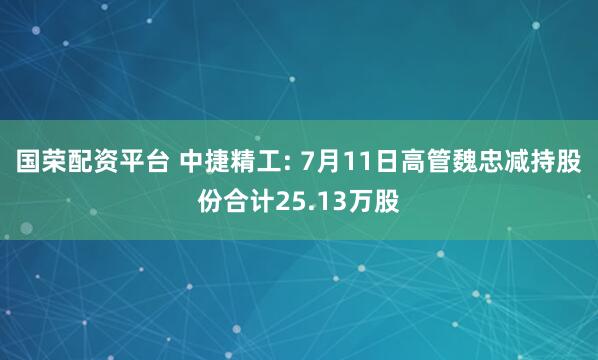 国荣配资平台 中捷精工: 7月11日高管魏忠减持股份合计25.13万股