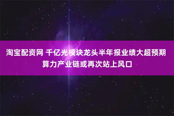 淘宝配资网 千亿光模块龙头半年报业绩大超预期 算力产业链或再次站上风口