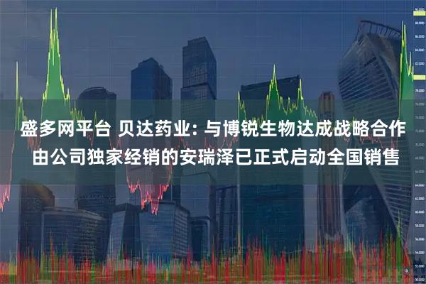 盛多网平台 贝达药业: 与博锐生物达成战略合作 由公司独家经销的安瑞泽已正式启动全国销售