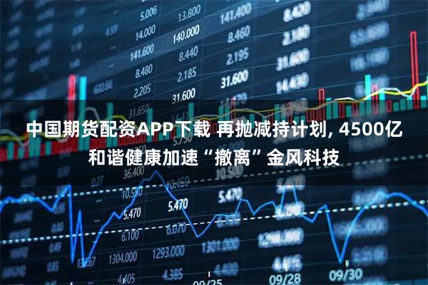 中国期货配资APP下载 再抛减持计划, 4500亿和谐健康加速“撤离”金风科技