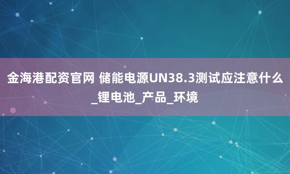 金海港配资官网 储能电源UN38.3测试应注意什么_锂电池_产品_环境