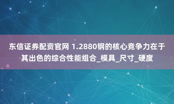 东信证券配资官网 1.2880钢的核心竞争力在于其出色的综合性能组合_模具_尺寸_硬度