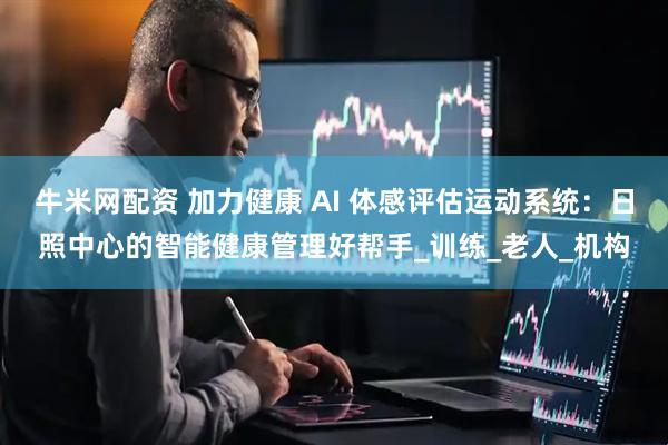 牛米网配资 加力健康 AI 体感评估运动系统：日照中心的智能健康管理好帮手_训练_老人_机构