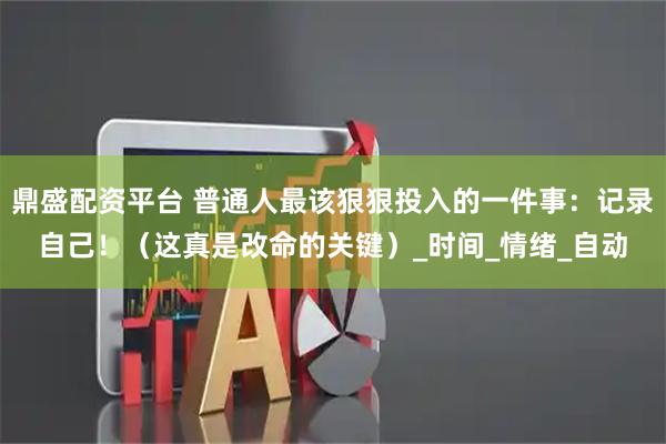 鼎盛配资平台 普通人最该狠狠投入的一件事:记录自己!(这真是改命的关键)_时间_情绪_自动