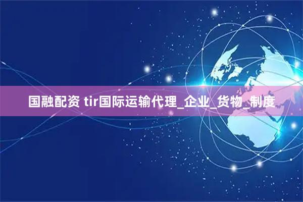 国融配资 tir国际运输代理_企业_货物_制度