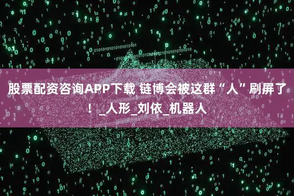 股票配资咨询APP下载 链博会被这群“人”刷屏了！_人形_刘依_机器人