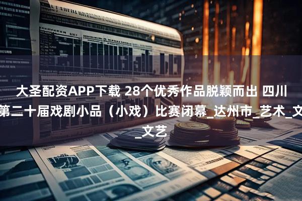 大圣配资APP下载 28个优秀作品脱颖而出 四川省第二十届戏剧小品(小戏)比赛闭幕_达州市_艺术_文艺