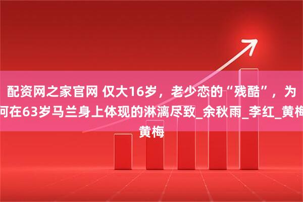配资网之家官网 仅大16岁,老少恋的“残酷”,为何在63岁马兰身上体现的淋漓尽致_余秋雨_李红_黄梅