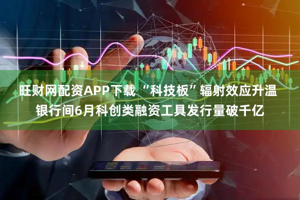 旺财网配资APP下载 “科技板”辐射效应升温 银行间6月科创类融资工具发行量破千亿
