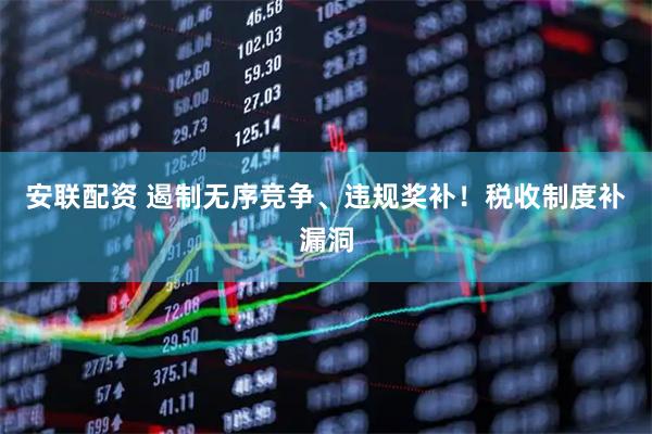 安联配资 遏制无序竞争、违规奖补！税收制度补漏洞