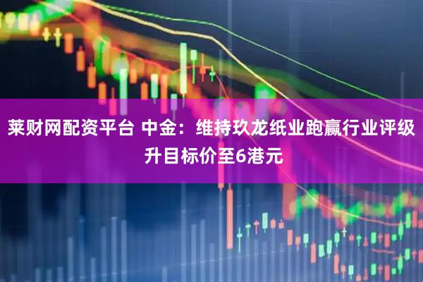 莱财网配资平台 中金：维持玖龙纸业跑赢行业评级 升目标价至6港元