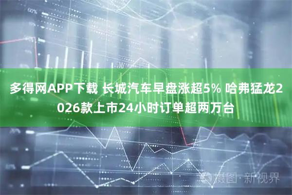 多得网APP下载 长城汽车早盘涨超5% 哈弗猛龙2026款上市24小时订单超两万台