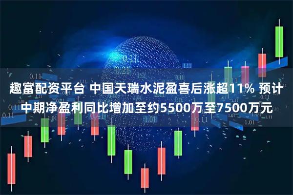 趣富配资平台 中国天瑞水泥盈喜后涨超11% 预计中期净盈利同比增加至约5500万至7500万元