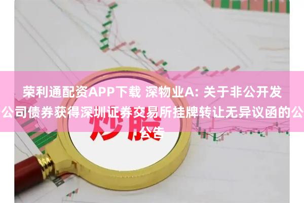 荣利通配资APP下载 深物业A: 关于非公开发行公司债券获得深圳证券交易所挂牌转让无异议函的公告
