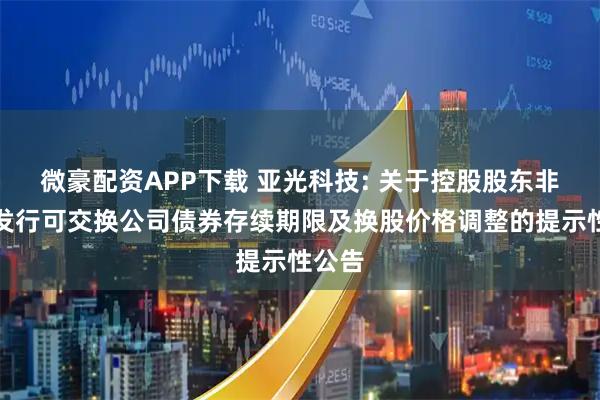 微豪配资APP下载 亚光科技: 关于控股股东非公开发行可交换公司债券存续期限及换股价格调整的提示性公告